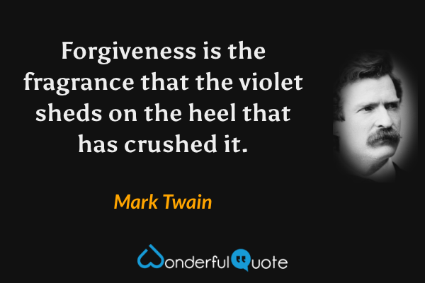 Forgiveness is the fragrance that the violet sheds on the heel that has crushed it. - Mark Twain quote.