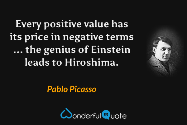 Every positive value has its price in negative terms ... the genius of Einstein leads to Hiroshima. - Pablo Picasso quote.