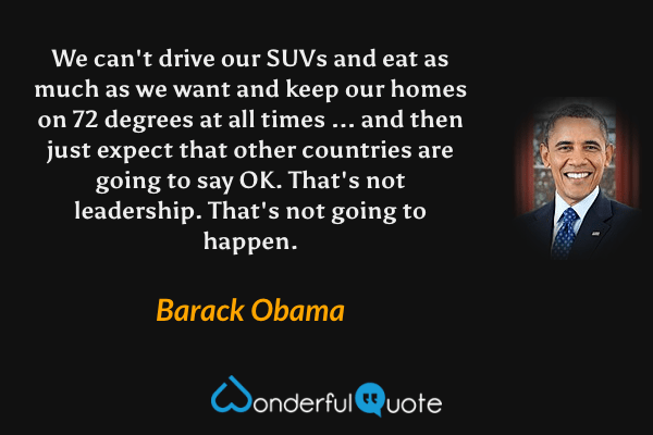 We can't drive our SUVs and eat as much as we want and keep our homes on 72 degrees at all times ... and then just expect that other countries are going to say OK. That's not leadership. That's not going to happen. - Barack Obama quote.