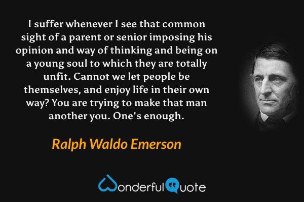I suffer whenever I see that common sight of a parent or senior imposing his opinion and way of thinking and being on a young soul to which they are totally unfit. Cannot we let people be themselves, and enjoy life in their own way? You are trying to make that man another you. One's enough. - Ralph Waldo Emerson quote.