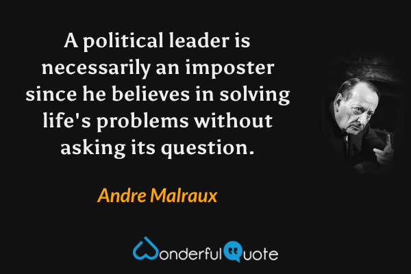 A political leader is necessarily an imposter since he believes in solving life's problems without asking its question. - Andre Malraux quote.