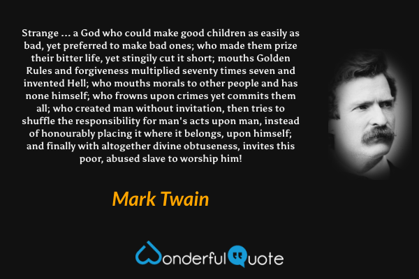 Strange ... a God who could make good children as easily as bad, yet preferred to make bad ones; who made them prize their bitter life, yet stingily cut it short; mouths Golden Rules and forgiveness multiplied seventy times seven and invented Hell; who mouths morals to other people and has none himself; who frowns upon crimes yet commits them all; who created man without invitation, then tries to shuffle the responsibility for man's acts upon man, instead of honourably placing it where it belongs, upon himself; and finally with altogether divine obtuseness, invites this poor, abused slave to worship him! - Mark Twain quote.