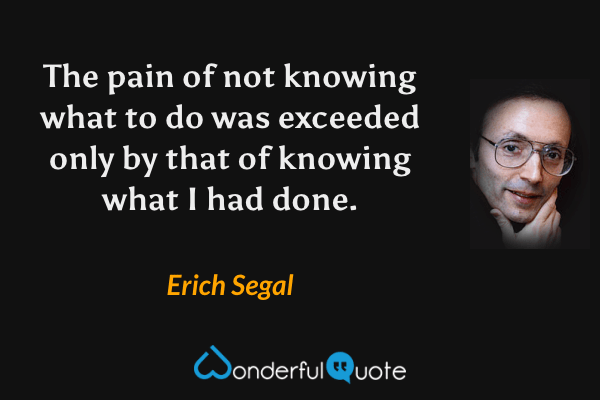 The pain of not knowing what to do was exceeded only by that of knowing what I had done. - Erich Segal quote.