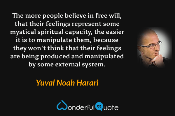 The more people believe in free will, that their feelings represent some mystical spiritual capacity, the easier it is to manipulate them, because they won't think that their feelings are being produced and manipulated by some external system. - Yuval Noah Harari quote.