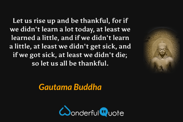 Let us rise up and be thankful, for if we didn't learn a lot today, at least we learned a little, and if we didn't learn a little, at least we didn't get sick, and if we got sick, at least we didn't die; so let us all be thankful. - Gautama Buddha quote.