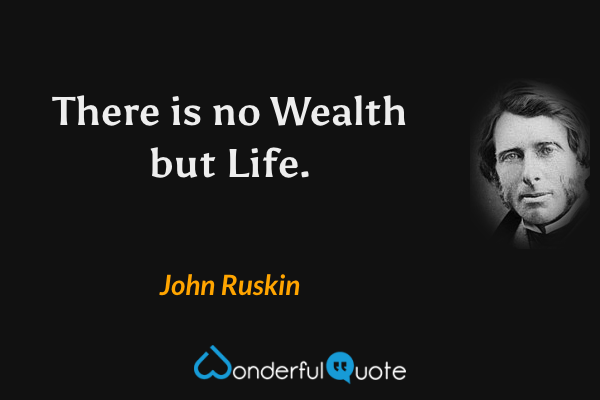 There is no Wealth but Life. - John Ruskin quote.