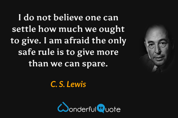 I do not believe one can settle how much we ought to give. I am afraid the only safe rule is to give more than we can spare. - C. S. Lewis quote.