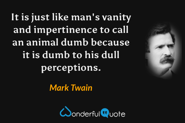 It is just like man's vanity and impertinence to call an animal dumb because it is dumb to his dull perceptions. - Mark Twain quote.