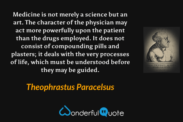 Medicine is not merely a science but an art. The character of the physician may act more powerfully upon the patient than the drugs employed. It does not consist of compounding pills and plasters; it deals with the very processes of life, which must be understood before they may be guided. - Theophrastus Paracelsus quote.