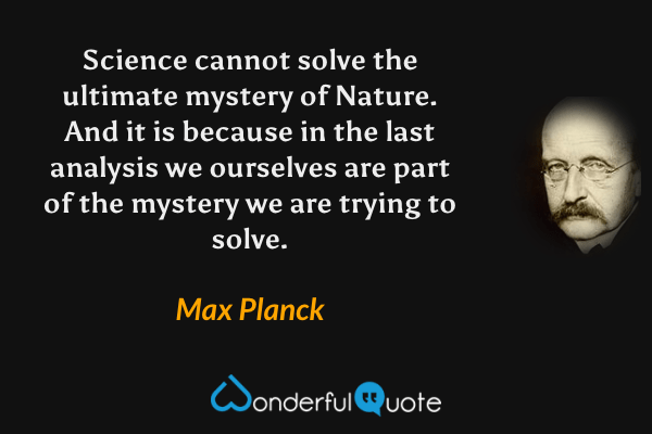Science cannot solve the ultimate mystery of Nature. And it is because in the last analysis we ourselves are part of the mystery we are trying to solve. - Max Planck quote.