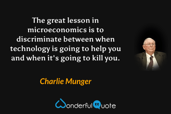 The great lesson in microeconomics is to discriminate between when technology is going to help you and when it's going to kill you. - Charlie Munger quote.