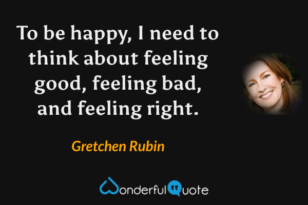 To be happy, I need to think about feeling good, feeling bad, and feeling right. - Gretchen Rubin quote.