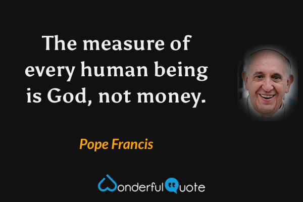 The measure of every human being is God, not money. - Pope Francis quote.