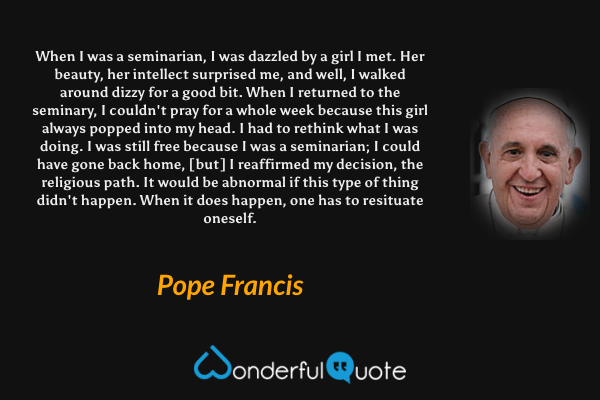 When I was a seminarian, I was dazzled by a girl I met. Her beauty, her intellect surprised me, and well, I walked around dizzy for a good bit. When I returned to the seminary, I couldn't pray for a whole week because this girl always popped into my head. I had to rethink what I was doing. I was still free because I was a seminarian; I could have gone back home, [but] I reaffirmed my decision, the religious path. It would be abnormal if this type of thing didn't happen. When it does happen, one has to resituate oneself. - Pope Francis quote.