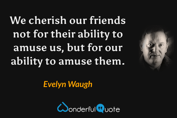 We cherish our friends not for their ability to amuse us, but for our ability to amuse them. - Evelyn Waugh quote.