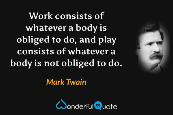 Work consists of whatever a body is obliged to do, and play consists of whatever a body is not obliged to do. - Mark Twain quote.