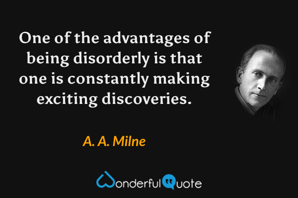 One of the advantages of being disorderly is that one is constantly making exciting discoveries. - A. A. Milne quote.