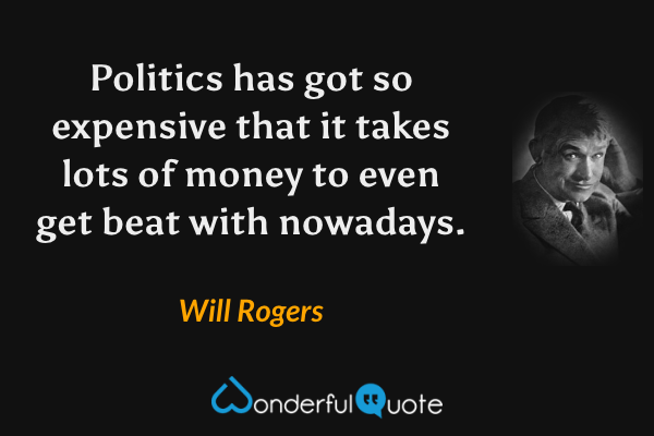 Politics has got so expensive that it takes lots of money to even get beat with nowadays. - Will Rogers quote.