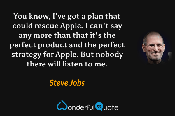 You know, I've got a plan that could rescue Apple. I can't say any more than that it's the perfect product and the perfect strategy for Apple. But nobody there will listen to me. - Steve Jobs quote.