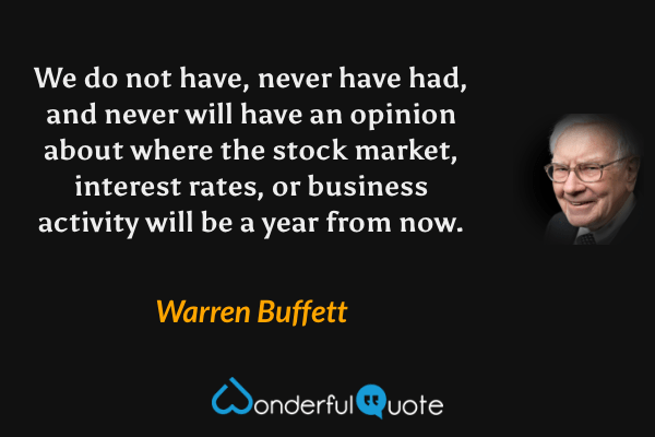 We do not have, never have had, and never will have an opinion about where the stock market, interest rates, or business activity will be a year from now. - Warren Buffett quote.