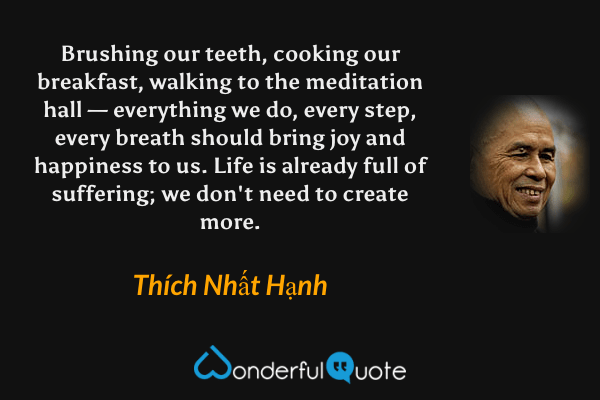 Brushing our teeth, cooking our breakfast, walking to the meditation hall — everything we do, every step, every breath should bring joy and happiness to us. Life is already full of suffering; we don't need to create more. - Thích Nhất Hạnh quote.