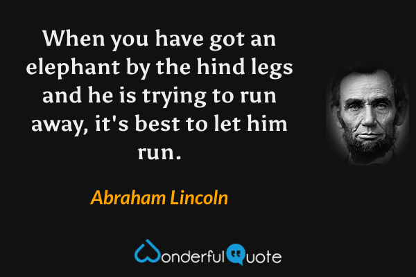 When you have got an elephant by the hind legs and he is trying to run away, it's best to let him run. - Abraham Lincoln quote.
