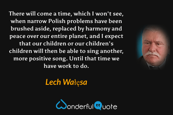 There will come a time, which I won't see, when narrow Polish problems have been brushed aside, replaced by harmony and peace over our entire planet, and I expect that our children or our children's children will then be able to sing another, more positive song. Until that time we have work to do. - Lech Wałęsa quote.