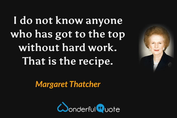 I do not know anyone who has got to the top without hard work. That is the recipe. - Margaret Thatcher quote.