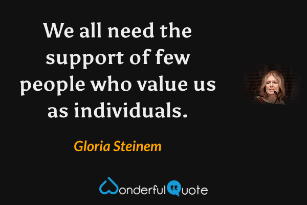 We all need the support of few people who value us as individuals. - Gloria Steinem quote.