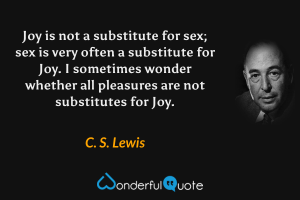 Joy is not a substitute for sex; sex is very often a substitute for Joy. I sometimes wonder whether all pleasures are not substitutes for Joy. - C. S. Lewis quote.
