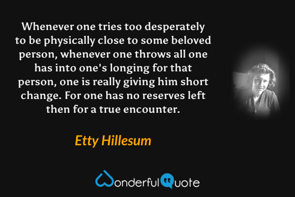 Whenever one tries too desperately to be physically close to some beloved person, whenever one throws all one has into one's longing for that person, one is really giving him short change. For one has no reserves left then for a true encounter. - Etty Hillesum quote.