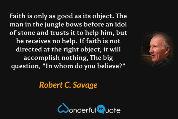 Faith is only as good as its object. The man in the jungle bows before an idol of stone and trusts it to help him, but he receives no help. If faith is not directed at the right object, it will accomplish nothing, The big question, "In whom do you believe?" - Robert C. Savage quote.