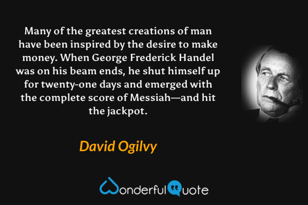 Many of the greatest creations of man have been inspired by the desire to make money. When George Frederick Handel was on his beam ends, he shut himself up for twenty-one days and emerged with the complete score of Messiah—and hit the jackpot. - David Ogilvy quote.