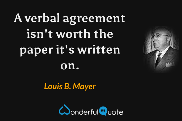 A verbal agreement isn't worth the paper it's written on. - Louis B. Mayer quote.