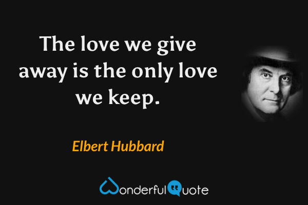 The love we give away is the only love we keep. - Elbert Hubbard quote.