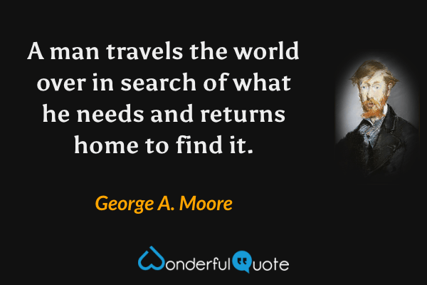 A man travels the world over in search of what he needs and returns home to find it. - George A. Moore quote.