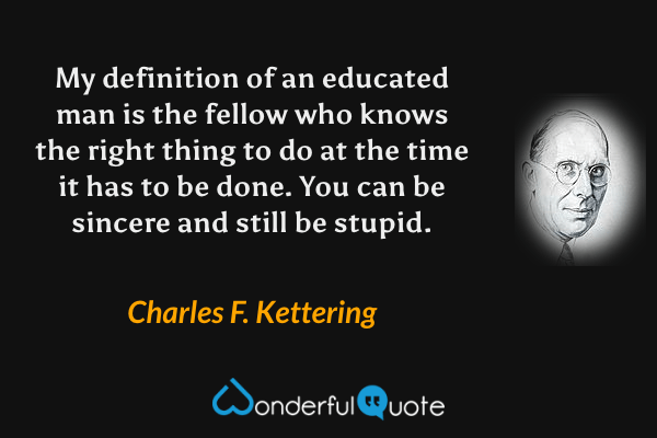 My definition of an educated man is the fellow who knows the right thing to do at the time it has to be done. You can be sincere and still be stupid. - Charles F. Kettering quote.