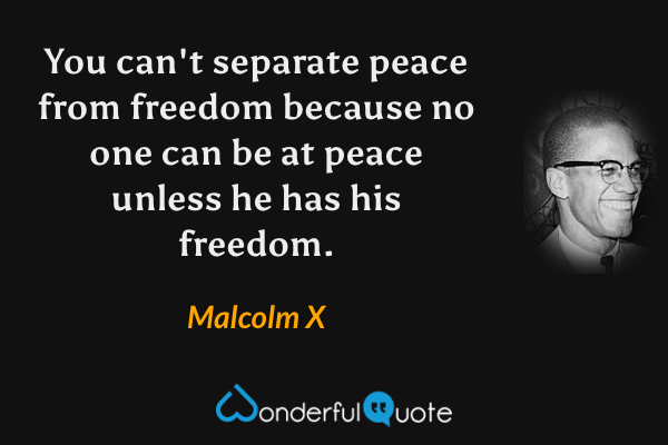 You can't separate peace from freedom because no one can be at peace unless he has his freedom. - Malcolm X quote.