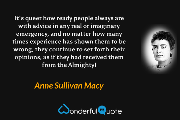 It's queer how ready people always are with advice in any real or imaginary emergency, and no matter how many times experience has shown them to be wrong, they continue to set forth their opinions, as if they had received them from the Almighty! - Anne Sullivan Macy quote.