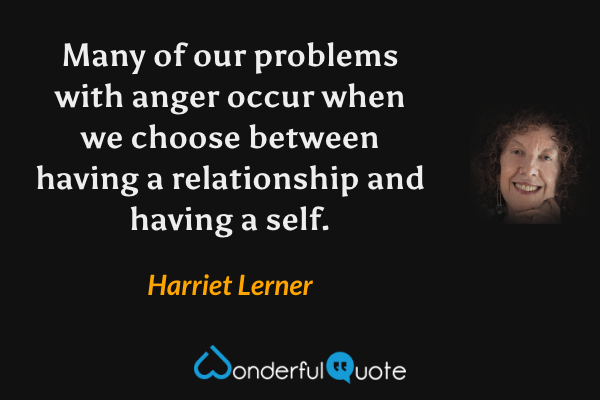 Many of our problems with anger occur when we choose between having a relationship and having a self. - Harriet Lerner quote.
