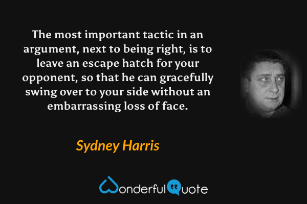 The most important tactic in an argument, next to being right, is to leave an escape hatch for your opponent, so that he can gracefully swing over to your side without an embarrassing loss of face. - Sydney Harris quote.