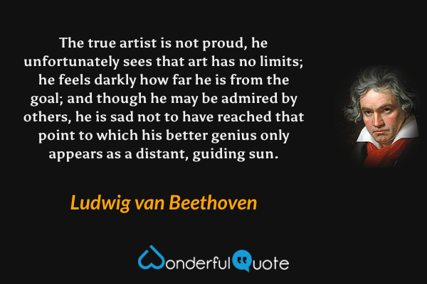 The true artist is not proud, he unfortunately sees that art has no limits; he feels darkly how far he is from the goal; and though he may be admired by others, he is sad not to have reached that point to which his better genius only appears as a distant, guiding sun. - Ludwig van Beethoven quote.