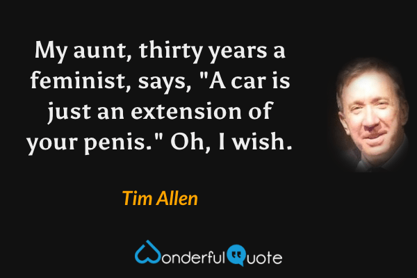 My aunt, thirty years a feminist, says, "A car is just an extension of your penis." Oh, I wish. - Tim Allen quote.