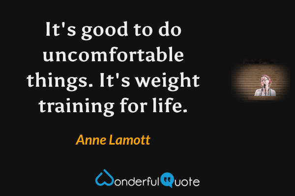 It's good to do uncomfortable things. It's weight training for life. - Anne Lamott quote.