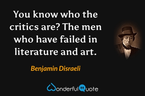 You know who the critics are?  The men who have failed in literature and art. - Benjamin Disraeli quote.