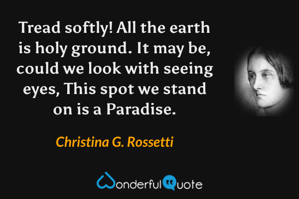 Tread softly!  All the earth is holy ground.
It may be, could we look with seeing eyes,
This spot we stand on is a Paradise. - Christina G. Rossetti quote.