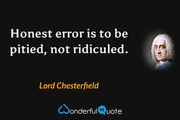Honest error is to be pitied, not ridiculed. - Lord Chesterfield quote.