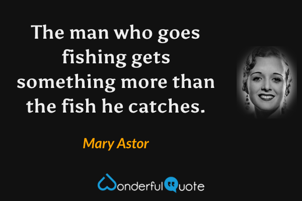 The man who goes fishing gets something more than the fish he catches. - Mary Astor quote.