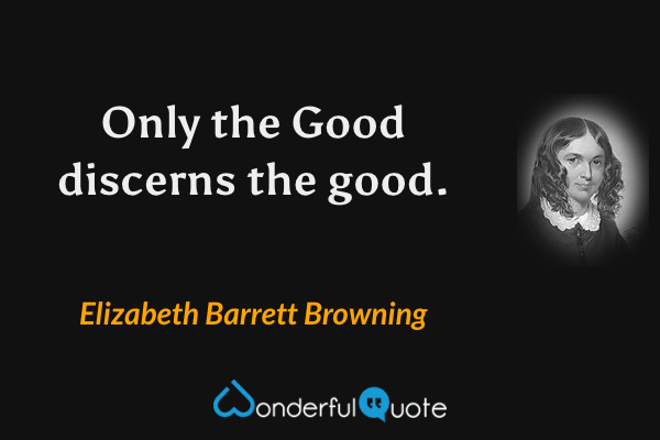 Only the Good discerns the good. - Elizabeth Barrett Browning quote.