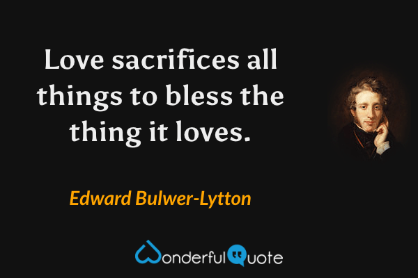Love sacrifices all things to bless the thing it loves. - Edward Bulwer-Lytton quote.